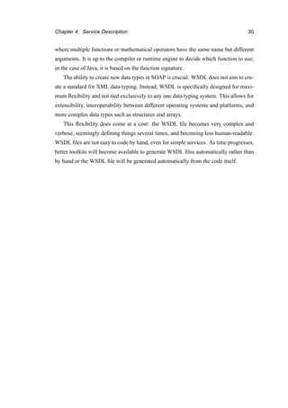 Chapter 4. Service Description 30
where multiple functions or mathematical operators have the same name but different
arguments. It is up to the compiler or runtime engine to decide which function to use;
in the case of Java, it is based on the function signature.
The ability to create new data types in SOAP is crucial. WSDL does not aim to cre-
ate a standard for XML data typing. Instead, WSDL is speciﬁcally designed for maxi-
mum ﬂexibility and not tied exclusively to any one data typing system. This allows for
extensibility, interoperability between different operating systems and platforms, and
more complex data types such as structures and arrays.
This ﬂexibility does come at a cost: the WSDL ﬁle becomes very complex and
verbose, seemingly deﬁning things several times, and becoming less human-readable.
WSDL ﬁles are not easy to code by hand, even for simple services. As time progresses,
better toolkits will become available to generate WSDL ﬁles automatically rather than
by hand or the WSDL ﬁle will be generated automatically from the code itself.
 