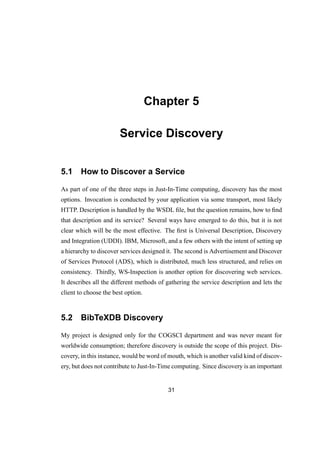 Chapter 5
Service Discovery
5.1 How to Discover a Service
As part of one of the three steps in Just-In-Time computing, discovery has the most
options. Invocation is conducted by your application via some transport, most likely
HTTP. Description is handled by the WSDL ﬁle, but the question remains, how to ﬁnd
that description and its service? Several ways have emerged to do this, but it is not
clear which will be the most effective. The ﬁrst is Universal Description, Discovery
and Integration (UDDI). IBM, Microsoft, and a few others with the intent of setting up
a hierarchy to discover services designed it. The second is Advertisement and Discover
of Services Protocol (ADS), which is distributed, much less structured, and relies on
consistency. Thirdly, WS-Inspection is another option for discovering web services.
It describes all the different methods of gathering the service description and lets the
client to choose the best option.
5.2 BibTeXDB Discovery
My project is designed only for the COGSCI department and was never meant for
worldwide consumption; therefore discovery is outside the scope of this project. Dis-
covery, in this instance, would be word of mouth, which is another valid kind of discov-
ery, but does not contribute to Just-In-Time computing. Since discovery is an important
31
 