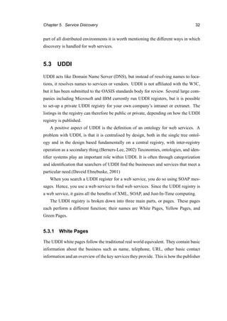Chapter 5. Service Discovery 32
part of all distributed environments it is worth mentioning the different ways in which
discovery is handled for web services.
5.3 UDDI
UDDI acts like Domain Name Server (DNS), but instead of resolving names to loca-
tions, it resolves names to services or vendors. UDDI is not afﬁliated with the W3C,
but it has been submitted to the OASIS standards body for review. Several large com-
panies including Microsoft and IBM currently run UDDI registers, but it is possible
to set-up a private UDDI registry for your own company’s intranet or extranet. The
listings in the registry can therefore be public or private, depending on how the UDDI
registry is published.
A positive aspect of UDDI is the deﬁnition of an ontology for web services. A
problem with UDDI, is that it is centralised by design, both in the single tree ontol-
ogy and in the design based fundamentally on a central registry, with inter-registry
operation as a secondary thing.(Berners-Lee, 2002) Taxonomies, ontologies, and iden-
tiﬁer systems play an important role within UDDI. It is often through categorization
and identiﬁcation that searchers of UDDI ﬁnd the businesses and services that meet a
particular need.(Daveid Ehnebuske, 2001)
When you search a UDDI register for a web service, you do so using SOAP mes-
sages. Hence, you use a web service to ﬁnd web services. Since the UDDI registry is
a web service, it gains all the beneﬁts of XML, SOAP, and Just-In-Time computing.
The UDDI registry is broken down into three main parts, or pages. These pages
each perform a different function; their names are White Pages, Yellow Pages, and
Green Pages.
5.3.1 White Pages
The UDDI white pages follow the traditional real world equivalent. They contain basic
information about the business such as name, telephone, URL, other basic contact
information and an overview of the key services they provide. This is how the publisher
 