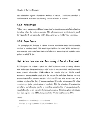 Chapter 5. Service Discovery 33
of a web service register’s itself to the database of vendors. This allows consumers to
search the UDDI database for matching vendors by name or location.
5.3.2 Yellow Pages
Yellow pages are categorised based on existing business taxonomies of classiﬁcation,
including where the business operates. This allows consumer applications to search
for types of web services in the UDDI database for use in Just-In-Time computing.
5.3.3 Green Pages
The green pages are designed to contain technical information about the web service
and how to interface with it. This was designed without the use of WSDL and attempts
to achieve the same tasks, but what regularly happens is that the green pages become a
pointer to a WSDL ﬁle.
5.4 Advertisement and Discovery of Service Protocol
UDDI requires the vendor to update the UDDI registry with the necessary informa-
tion, and certain checks and balances must be put in place to prevent you from editing
other vendors’ information. ADS works on the opposite principal. Similar to web
crawlers, a service crawler would scour the Internet for predeﬁned ﬁles that you gen-
erate and control on your own website. Robot.txt ﬁles are what web crawlers use to
spider a website, while the web service crawlers will look for an equivalent ﬁle called
svcadvt.xml in the root directory of a website. This ﬁle advertises all services that
are offered and allows the crawler to compile a centralized list of services that can be
searched similar to any current website search directory. The other option is to place a
new meta tag into your HTML that points to the WSDL ﬁle.(Vasudeva, 2001)
<meta
name="serviceDescriptionLocation"
content="http://example.com/bibtexdb.wsdl"
/>
 