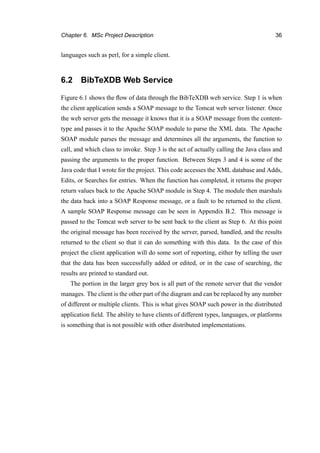 Chapter 6. MSc Project Description 36
languages such as perl, for a simple client.
6.2 BibTeXDB Web Service
Figure 6.1 shows the ﬂow of data through the BibTeXDB web service. Step 1 is when
the client application sends a SOAP message to the Tomcat web server listener. Once
the web server gets the message it knows that it is a SOAP message from the content-
type and passes it to the Apache SOAP module to parse the XML data. The Apache
SOAP module parses the message and determines all the arguments, the function to
call, and which class to invoke. Step 3 is the act of actually calling the Java class and
passing the arguments to the proper function. Between Steps 3 and 4 is some of the
Java code that I wrote for the project. This code accesses the XML database and Adds,
Edits, or Searches for entries. When the function has completed, it returns the proper
return values back to the Apache SOAP module in Step 4. The module then marshals
the data back into a SOAP Response message, or a fault to be returned to the client.
A sample SOAP Response message can be seen in Appendix B.2. This message is
passed to the Tomcat web server to be sent back to the client as Step 6. At this point
the original message has been received by the server, parsed, handled, and the results
returned to the client so that it can do something with this data. In the case of this
project the client application will do some sort of reporting, either by telling the user
that the data has been successfully added or edited, or in the case of searching, the
results are printed to standard out.
The portion in the larger grey box is all part of the remote server that the vendor
manages. The client is the other part of the diagram and can be replaced by any number
of different or multiple clients. This is what gives SOAP such power in the distributed
application ﬁeld. The ability to have clients of different types, languages, or platforms
is something that is not possible with other distributed implementations.
 