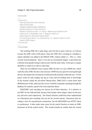 Chapter 6. MSc Project Description 38
<bibtexdb>
...
<citation>
<entry>InCollection</entry>
<key>9138</key>
<address>Amsterdam</address>
<author>David N Lee</author>
<booktitle>Tutorials in motor behaviour</booktitle>
<editor>G E Stelmach and J Requin</editor>
<publisher>N Holland</publisher>
<title>Visuo-motor co-ordination in space-time</title>
<year>1980</year>
</citation>
...
</bibtexdb>
The resulting XML ﬁle is quite large, and will only to grow with use, so I choose
to parse the XML with a SAX parser. Since the XML ﬁle is working as a database a
unique identiﬁer was added to the BibTeX XML citation called Key. This Key value
severed several purposed. Since it was just an incremental integer, it prevented any
collisions from people trying to add an entry with the same value. It also gave a unique
identiﬁer to search on or edit at a later date.
There are two different ways to parse XML the ﬁrst is to use a DOM tree, which
reads the entire XML ﬁle into a tree structure. DOM trees are great for moving through
the tree, but require lots of memory to hold each node and links within the tree. A SAX
parser works by only reading one tag at a time and not holding state or knowledge
of the location within the tree.(Peter Murray-Rust, 2000) SAX is much faster than
DOM because of this, and since the service would be constantly searching through the
database for matches, speed is the most important factor.
SOAP-RPC style encoding was chosen for all three functions. It is intuitive to
use RPC for the Add and Edit, because both simply return integer values for the new
key and error code respectively. The Search function could have been implemented
as a Document style encoding, but was not for several reasons. Document style en-
coding is best for asynchronous connections, but the BibTeXDB uses HTTP, which
is synchronous. It does make some sense for the search function to return an XML
document of all the search results. This would actually be smaller than the current
 