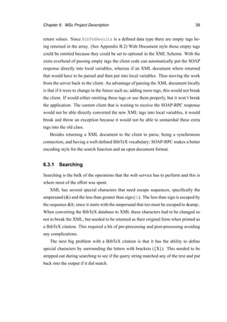 Chapter 6. MSc Project Description 39
return values. Since BibTeXResults is a deﬁned data type there are empty tags be-
ing returned in the array. (See Appendix B.2) With Document style those empty tags
could be omitted because they could be set to optional in the XML Schema. With the
extra overhead of passing empty tags the client code can automatically put the SOAP
response directly into local variables, whereas if an XML document where returned
that would have to be parsed and then put into local variables. Thus moving the work
from the server back to the client. An advantage of parsing the XML document locally
is that if it were to change in the future such as; adding more tags, this would not break
the client. If would either omitting these tags or use them properly, but it won’t break
the application. The current client that is waiting to receive the SOAP-RPC response
would not be able directly converted the new XML tags into local variables, it would
break and throw an exception because it would not be able to unmarshal these extra
tags into the old class.
Besides returning a XML document to the client to parse, being a synchronous
connection, and having a well-deﬁned BibTeX vocabulary; SOAP-RPC makes a better
encoding style for the search function and an open document format.
6.3.1 Searching
Searching is the bulk of the operations that the web service has to perform and this is
where most of the effort was spent.
XML has several special characters that need escape sequences, speciﬁcally the
ampersand (&) and the less than greater than sign (<). The less than sign is escaped by
the sequence < since it starts with the ampersand that too must be escaped to &amp;.
When converting the BibTeX database to XML these characters had to be changed so
not to break the XML, but needed to be returned as their original form when printed as
a BibTeX citation. This required a bit of pre-processing and post-processing avoiding
any complications.
The next big problem with a BibTeX citation is that it has the ability to deﬁne
special characters by surrounding the letters with brackets ({X}). This needed to be
stripped out during searching to see if the query string matched any of the text and put
back into the output if it did match.
 