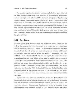 Chapter 6. MSc Project Description 40
The searching algorithm implemented is rather simple, both the query string and
the XML database text are converted to uppercase, all special BibTeX command se-
quences are stripped out, and special XML characters are replaced. Then the query
string is compare to each of the possible elements in a BibTeX citation; author, pub-
lisher, notes, etc. If a match is found, the BibTeX citation, in its original form, is placed
into an array, which is returned to the consumer after the entire XML database ﬁle has
been searched. If you search for the term “XML” you will get results if the title of the
entry contained the letters XML, and/or XML appeared in the notes, or in any other
ﬁeld. Currently, it is better to error on the side of returning too many results rather than
being too restrictive.
6.3.2 Java Beans
Earlier in section 3.2.8, it was discussed how SOAP does not use Objects, but my
web service passes a BibTeXResults object to the vendor and as a return value,
gets an array of BibTeXResults objects. To pass anything besides the basic data
types in Java to the web service, you must write your own Serialize and Deserial-
ize functions. These are functions written that convert a class or object into XML
and back. So it is true that SOAP does not pass objects, but instead passes rep-
resentations of the data in the objects, so that it can be used to create new objects.
Apache SOAP comes with a built-in serialization class called BeanSerializer. This
class can take a Java Bean and automatically serialize and deserialize it. In Ap-
pendix C the XML Deployment Descriptor has a tag called mappings. This tag de-
scribes the Java Bean, the URN, the Qualiﬁed Name, and the Serialize/Deserialize
classes that should be to convert the Java Bean to XML and back. For this project
the org.apache.soap.encoding.soapenc.BeanSerializer is used to convert the
Java Bean.
My BibTeXResults class was converted into in to a Java Bean so that it could
be automatically serialized and deserialized by the web service listener. To turn the
class into a Java bean, accesser functions were added to getVariableName() and
setVariableName(). Other accesser functions were written to format the private
variables of the Bibtex Java Bean to output to XML, plain text, and BibTeX format.
 