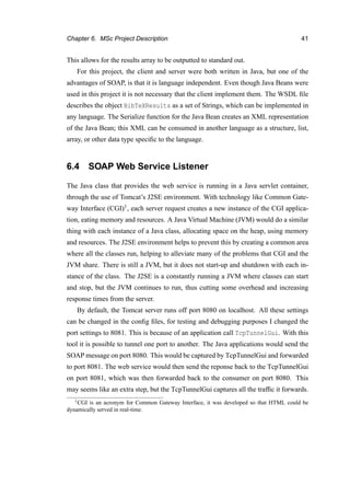 Chapter 6. MSc Project Description 41
This allows for the results array to be outputted to standard out.
For this project, the client and server were both written in Java, but one of the
advantages of SOAP, is that it is language independent. Even though Java Beans were
used in this project it is not necessary that the client implement them. The WSDL ﬁle
describes the object BibTeXResults as a set of Strings, which can be implemented in
any language. The Serialize function for the Java Bean creates an XML representation
of the Java Bean; this XML can be consumed in another language as a structure, list,
array, or other data type speciﬁc to the language.
6.4 SOAP Web Service Listener
The Java class that provides the web service is running in a Java servlet container,
through the use of Tomcat’s J2SE environment. With technology like Common Gate-
way Interface (CGI)1, each server request creates a new instance of the CGI applica-
tion, eating memory and resources. A Java Virtual Machine (JVM) would do a similar
thing with each instance of a Java class, allocating space on the heap, using memory
and resources. The J2SE environment helps to prevent this by creating a common area
where all the classes run, helping to alleviate many of the problems that CGI and the
JVM share. There is still a JVM, but it does not start-up and shutdown with each in-
stance of the class. The J2SE is a constantly running a JVM where classes can start
and stop, but the JVM continues to run, thus cutting some overhead and increasing
response times from the server.
By default, the Tomcat server runs off port 8080 on localhost. All these settings
can be changed in the conﬁg ﬁles, for testing and debugging purposes I changed the
port settings to 8081. This is because of an application call TcpTunnelGui. With this
tool it is possible to tunnel one port to another. The Java applications would send the
SOAP message on port 8080. This would be captured by TcpTunnelGui and forwarded
to port 8081. The web service would then send the reponse back to the TcpTunnelGui
on port 8081, which was then forwarded back to the consumer on port 8080. This
may seems like an extra step, but the TcpTunnelGui captures all the trafﬁc it forwards.
1CGI is an acronym for Common Gateway Interface, it was developed so that HTML could be
dynamically served in real-time.
 