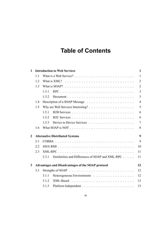 Table of Contents
1 Introduction to Web Services 1
1.1 What is a Web Service? . . . . . . . . . . . . . . . . . . . . . . . . . 1
1.2 What is XML? . . . . . . . . . . . . . . . . . . . . . . . . . . . . . 2
1.3 What is SOAP? . . . . . . . . . . . . . . . . . . . . . . . . . . . . . 2
1.3.1 RPC . . . . . . . . . . . . . . . . . . . . . . . . . . . . . . . 3
1.3.2 Document . . . . . . . . . . . . . . . . . . . . . . . . . . . . 3
1.4 Description of a SOAP Message . . . . . . . . . . . . . . . . . . . . 4
1.5 Why are Web Services Interesting? . . . . . . . . . . . . . . . . . . . 5
1.5.1 B2B Services . . . . . . . . . . . . . . . . . . . . . . . . . . 6
1.5.2 B2C Services . . . . . . . . . . . . . . . . . . . . . . . . . . 6
1.5.3 Device to Device Services . . . . . . . . . . . . . . . . . . . 7
1.6 What SOAP is NOT . . . . . . . . . . . . . . . . . . . . . . . . . . . 8
2 Alternative Distributed Systems 9
2.1 CORBA . . . . . . . . . . . . . . . . . . . . . . . . . . . . . . . . . 9
2.2 JAVA RMI . . . . . . . . . . . . . . . . . . . . . . . . . . . . . . . . 10
2.3 XML-RPC . . . . . . . . . . . . . . . . . . . . . . . . . . . . . . . . 11
2.3.1 Similarities and Differences of SOAP and XML-RPC . . . . . 11
3 Advantages and Disadvantages of the SOAP protocol 12
3.1 Strengths of SOAP . . . . . . . . . . . . . . . . . . . . . . . . . . . 12
3.1.1 Heterogeneous Environments . . . . . . . . . . . . . . . . . 12
3.1.2 XML-Based . . . . . . . . . . . . . . . . . . . . . . . . . . . 13
3.1.3 Platform Independent . . . . . . . . . . . . . . . . . . . . . . 13
iv
 