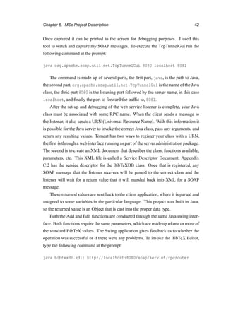 Chapter 6. MSc Project Description 42
Once captured it can be printed to the screen for debugging purposes. I used this
tool to watch and capture my SOAP messages. To execute the TcpTunnelGui run the
following command at the prompt:
java org.apache.soap.util.net.TcpTunnelGui 8080 localhost 8081
The command is made-up of several parts, the ﬁrst part, java, is the path to Java,
the second part, org.apache.soap.util.net.TcpTunnelGui is the name of the Java
class, the thrid part 8080 is the listening port followed by the server name, in this case
localhost, and ﬁnally the port to forward the trafﬁc to, 8081.
After the set-up and debugging of the web service listener is complete, your Java
class must be associated with some RPC name. When the client sends a message to
the listener, it also sends a URN (Universal Resource Name). With this information it
is possible for the Java server to invoke the correct Java class, pass any arguments, and
return any resulting values. Tomcat has two ways to register your class with a URN,
the ﬁrst is through a web interface running as part of the server administration package.
The second is to create an XML document that describes the class, functions available,
parameters, etc. This XML ﬁle is called a Service Descriptor Document; Appendix
C.2 has the service descriptor for the BibTeXDB class. Once that is registered, any
SOAP message that the listener receives will be passed to the correct class and the
listener will wait for a return value that it will marshal back into XML for a SOAP
message.
These returned values are sent back to the client application, where it is parsed and
assigned to some variables in the particular language. This project was built in Java,
so the returned value is an Object that is cast into the proper data type.
Both the Add and Edit functions are conducted through the same Java swing inter-
face. Both functions require the same parameters, which are made up of one or more of
the standard BibTeX values. The Swing application gives feedback as to whether the
operation was successful or if there were any problems. To invoke the BibTeX Editor,
type the following command at the prompt:
java bibtexdb.edit http://localhost:8080/soap/servlet/rpcrouter
 