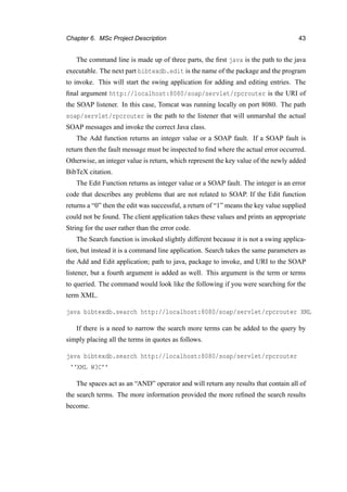 Chapter 6. MSc Project Description 43
The command line is made up of three parts, the ﬁrst java is the path to the java
executable. The next part bibtexdb.edit is the name of the package and the program
to invoke. This will start the swing application for adding and editing entries. The
ﬁnal argument http://localhost:8080/soap/servlet/rpcrouter is the URI of
the SOAP listener. In this case, Tomcat was running locally on port 8080. The path
soap/servlet/rpcrouter is the path to the listener that will unmarshal the actual
SOAP messages and invoke the correct Java class.
The Add function returns an integer value or a SOAP fault. If a SOAP fault is
return then the fault message must be inspected to ﬁnd where the actual error occurred.
Otherwise, an integer value is return, which represent the key value of the newly added
BibTeX citation.
The Edit Function returns as integer value or a SOAP fault. The integer is an error
code that describes any problems that are not related to SOAP. If the Edit function
returns a “0” then the edit was successful, a return of “1” means the key value supplied
could not be found. The client application takes these values and prints an appropriate
String for the user rather than the error code.
The Search function is invoked slightly different because it is not a swing applica-
tion, but instead it is a command line application. Search takes the same parameters as
the Add and Edit application; path to java, package to invoke, and URI to the SOAP
listener, but a fourth argument is added as well. This argument is the term or terms
to queried. The command would look like the following if you were searching for the
term XML.
java bibtexdb.search http://localhost:8080/soap/servlet/rpcrouter XML
If there is a need to narrow the search more terms can be added to the query by
simply placing all the terms in quotes as follows.
java bibtexdb.search http://localhost:8080/soap/servlet/rpcrouter
‘‘XML W3C’’
The spaces act as an “AND” operator and will return any results that contain all of
the search terms. The more information provided the more reﬁned the search results
become.
 