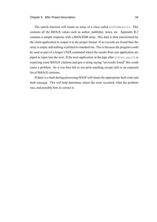 Chapter 6. MSc Project Description 44
The search function will return an array of a class called BibTeXResults. This
contains all the BibTeX values such as author, publisher, notes, etc. Appendix B.2
contains a sample response with a BibTeXDB array. This data is then transformed by
the client application to output it in the proper format. If no records are found then the
array is empty and nothing is printed to standard out. This is because the program could
be used as part of a longer UNIX command where the results from one application are
piped as input into the next. If the next application in the pipe after bibtex.search is
expecting some BibTeX citations and gets a string saying “no results found” this could
cause a problem. So it was best left to not print anything except null or an expected
list of BibTeX citations.
If there is a fault during processing SOAP will return the appropriate fault code and
fault message. This will help determine where the error occurred, what the problem
was, and possibly how to correct it.
 