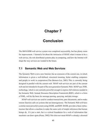 Chapter 7
Conclusion
The BibTeXDB web service system was completed successfully, but has plenty room
for improvement. I learned a lot about the intricacies of SOAP, what it means to be a
web service, the role distributed systems play in computing, and how the Internet will
shape the way services are vended in the future.
7.1 Semantic Web and Web Services
The Semantic Web is not a new Internet, but an extension of the current one, in which
information is given a well-deﬁned, structured meaning, better enabling computers
and people to work in cooperation.(Tim Berners-Lee, 2001) This is currently being
designed in parallel with the current web. SOAP web services are part of the current
web and not intended to be part of the next generation Semantic Web. SOAP uses XML
technology, which is not currently powerful enough to express full relations needed in
the Semantic Web. Instead, Resource Description Framework (RDF), which is a form
of XML, will be the basis for message passing, querying, and data storage.
SOAP web services are used to conduct transactions, pass documents, and to make
remote function calls on systems that are heterogeneous. The Semantic Web will have
a similar more powerful system using DAML and RDF. DAML provides a basic infras-
tructure that allows a machine to make the same sorts of simple inferences that human
beings do. It’s just a start, but is a critical foundation for a web of information that
machines can draw upon.(Pease, 2002) This does not mean SOAP is already a doomed
45
 