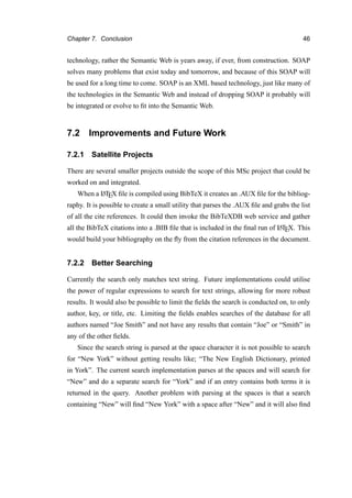 Chapter 7. Conclusion 46
technology, rather the Semantic Web is years away, if ever, from construction. SOAP
solves many problems that exist today and tomorrow, and because of this SOAP will
be used for a long time to come. SOAP is an XML based technology, just like many of
the technologies in the Semantic Web and instead of dropping SOAP it probably will
be integrated or evolve to ﬁt into the Semantic Web.
7.2 Improvements and Future Work
7.2.1 Satellite Projects
There are several smaller projects outside the scope of this MSc project that could be
worked on and integrated.
When a LATEX ﬁle is compiled using BibTeX it creates an .AUX ﬁle for the bibliog-
raphy. It is possible to create a small utility that parses the .AUX ﬁle and grabs the list
of all the cite references. It could then invoke the BibTeXDB web service and gather
all the BibTeX citations into a .BIB ﬁle that is included in the ﬁnal run of LATEX. This
would build your bibliography on the ﬂy from the citation references in the document.
7.2.2 Better Searching
Currently the search only matches text string. Future implementations could utilise
the power of regular expressions to search for text strings, allowing for more robust
results. It would also be possible to limit the ﬁelds the search is conducted on, to only
author, key, or title, etc. Limiting the ﬁelds enables searches of the database for all
authors named “Joe Smith” and not have any results that contain “Joe” or “Smith” in
any of the other ﬁelds.
Since the search string is parsed at the space character it is not possible to search
for “New York” without getting results like; “The New English Dictionary, printed
in York”. The current search implementation parses at the spaces and will search for
“New” and do a separate search for “York” and if an entry contains both terms it is
returned in the query. Another problem with parsing at the spaces is that a search
containing “New” will ﬁnd “New York” with a space after “New” and it will also ﬁnd
 