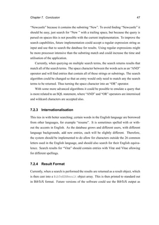 Chapter 7. Conclusion 47
“Newcastle” because it contains the substring “New”. To avoid ﬁnding “Newcastle” it
should be easy, just search for “New ” with a trailing space, but because the query is
parsed on spaces this is not possible with the current implementation. To improve the
search capabilities, future implementation could accept a regular expression string as
input and use that to search the database for results. Using regular expressions might
be more processor intensive than the substring match and could increase the time and
utilisation of the application.
Currently, when querying on multiple search terms, the search returns results that
match all of the search terms. The space character between the words acts as an “AND”
operator and will ﬁnd entries that contain all of these strings or substrings. The search
algorithm could be changed so that an entry would only need to match any the search
terms to be returned. Thus turning the space character into an “OR” operator.
With some more advanced algorithms it could be possible to emulate a query that
is more related to an SQL statement, where “AND” and “OR” operators are intermixed
and wildcard characters are accepted also.
7.2.3 Internationalisation
This ties in with better searching; certain words in the English language are borrowed
from other languages, for example “resume”. It is sometimes spelled with or with-
out the accents in English. As the database grows and different users, with different
language backgrounds, add new entries, each will be slightly different. Therefore,
the system should be implemented to do allow for characters outside the 26 common
letters used in the English language, and should also search for their English equiva-
lence. Search results for “Vitæ” should contain entries with Vitæ and Vitae allowing
for different spellings.
7.2.4 Result Format
Currently, when a search is performed the results are returned as a result object, which
is then cast into a BibTeXDBResult object array. This is then printed to standard out
in BibTeX format. Future versions of the software could use the BibTeX output as
 