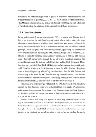 Chapter 7. Conclusion 48
the default, but additional ﬂags could be passed as arguments on the command line
to return the results as plain text, XML, BibTeX, MLA format, or additional formats.
This MSc project is assuming the entries will be used with LATEX, but with additional
styles of outputting the data could be incorporated into different applications.
7.2.5 Java Subclasses
In my undergraduate I learned to program in C/C++, it wasn’t until this year that I
had to use more than the basic knowledge of Java for a large project. Only after most
of the code was written was it evident that it should have been written differently. It
should have been written so that it is more understandable, uses the Object-Oriented
paradigm, and is designed with future editing in mind, speciﬁcally the code for the
web server listener when accessing the XML database. I used SAX to parse the XML
ﬁle and to search for matching entries, add new entries, and to ﬁnd and edit existing
ones. The SAX parser works through the use of several predeﬁned functions that
are used to determine the start and end of XML tags and the XML document. These
functions were part of the base BibTeXDB class so each of my three functions (Search,
Add, Edit) had to use these SAX functions to parse the XML database. Problems
arose in determining exactly, which of my three functions called the SAX function and
what exactly to do inside the SAX function that my functions needed. This became
complicated and I essentially used global variables by making private variables in the
base class to tell the SAX function which of my three functions called it.
This could have all been solved if I had made the SAX functions its own class, then
each of my three functions could have instantiated their own speciﬁc SAX functions
rather than trying to put code for all three of my functions inside one SAX function.
At the point I realised this I was too far along to ﬁx it, the does code works properly –
it is just not the cleanest.
Another problem with using a SAX parser is that it only knows about the current
tag. It does not know which node in the tree this tag represents, so it is difﬁcult to
keep state. This was a problem with the search function because as the search moved
through each element of the BibTeX citation the application needed to also remember
the tags in the citation it has already seen just in case the last tag matched the search
 