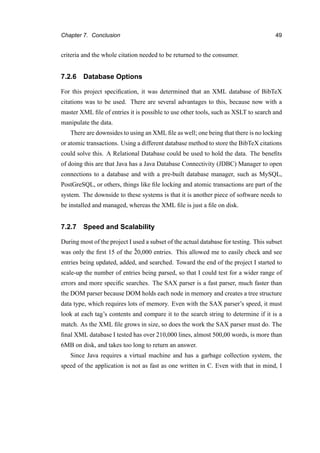 Chapter 7. Conclusion 49
criteria and the whole citation needed to be returned to the consumer.
7.2.6 Database Options
For this project speciﬁcation, it was determined that an XML database of BibTeX
citations was to be used. There are several advantages to this, because now with a
master XML ﬁle of entries it is possible to use other tools, such as XSLT to search and
manipulate the data.
There are downsides to using an XML ﬁle as well; one being that there is no locking
or atomic transactions. Using a different database method to store the BibTeX citations
could solve this. A Relational Database could be used to hold the data. The beneﬁts
of doing this are that Java has a Java Database Connectivity (JDBC) Manager to open
connections to a database and with a pre-built database manager, such as MySQL,
PostGreSQL, or others, things like ﬁle locking and atomic transactions are part of the
system. The downside to these systems is that it is another piece of software needs to
be installed and managed, whereas the XML ﬁle is just a ﬁle on disk.
7.2.7 Speed and Scalability
During most of the project I used a subset of the actual database for testing. This subset
was only the ﬁrst 15 of the ˜20,000 entries. This allowed me to easily check and see
entries being updated, added, and searched. Toward the end of the project I started to
scale-up the number of entries being parsed, so that I could test for a wider range of
errors and more speciﬁc searches. The SAX parser is a fast parser, much faster than
the DOM parser because DOM holds each node in memory and creates a tree structure
data type, which requires lots of memory. Even with the SAX parser’s speed, it must
look at each tag’s contents and compare it to the search string to determine if it is a
match. As the XML ﬁle grows in size, so does the work the SAX parser must do. The
ﬁnal XML database I tested has over 210,000 lines, almost 500,00 words, is more than
6MB on disk, and takes too long to return an answer.
Since Java requires a virtual machine and has a garbage collection system, the
speed of the application is not as fast as one written in C. Even with that in mind, I
 
