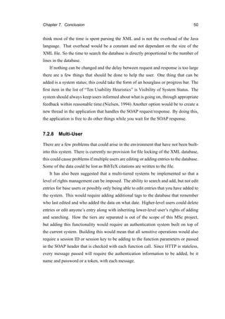 Chapter 7. Conclusion 50
think most of the time is spent parsing the XML and is not the overhead of the Java
language. That overhead would be a constant and not dependant on the size of the
XML ﬁle. So the time to search the database is directly proportional to the number of
lines in the database.
If nothing can be changed and the delay between request and response is too large
there are a few things that should be done to help the user. One thing that can be
added is a system status; this could take the form of an hourglass or progress bar. The
ﬁrst item in the list of “Ten Usability Heuristics” is Visibility of System Status. The
system should always keep users informed about what is going on, through appropriate
feedback within reasonable time.(Nielsen, 1994) Another option would be to create a
new thread in the application that handles the SOAP request/response. By doing this,
the application is free to do other things while you wait for the SOAP response.
7.2.8 Multi-User
There are a few problems that could arise in the environment that have not been built-
into this system. There is currently no provision for ﬁle locking of the XML database,
this could cause problems if multiple users are editing or adding entries to the database.
Some of the data could be lost as BibTeX citations are written to the ﬁle.
It has also been suggested that a multi-tiered systems be implemented so that a
level of rights management can be imposed. The ability to search and add, but not edit
entries for base users or possibly only being able to edit entries that you have added to
the system. This would require adding additional tags to the database that remember
who last edited and who added the data on what date. Higher-level users could delete
entries or edit anyone’s entry along with inheriting lower-level user’s rights of adding
and searching. How the tiers are separated is out of the scope of this MSc project,
but adding this functionality would require an authentication system built on top of
the current system. Building this would mean that all sensitive operations would also
require a session ID or session key to be adding to the function parameters or passed
in the SOAP header that is checked with each function call. Since HTTP is stateless,
every message passed will require the authentication information to be added, be it
name and password or a token, with each message.
 