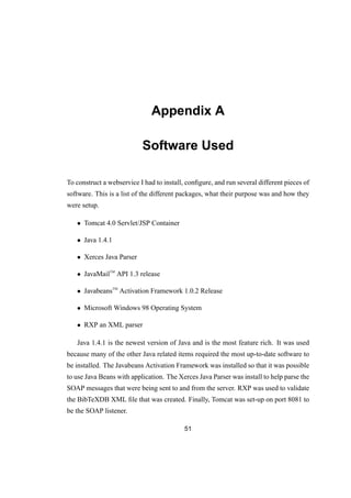 Appendix A
Software Used
To construct a webservice I had to install, conﬁgure, and run several different pieces of
software. This is a list of the different packages, what their purpose was and how they
were setup.
• Tomcat 4.0 Servlet/JSP Container
• Java 1.4.1
• Xerces Java Parser
• JavaMailTM
API 1.3 release
• JavabeansTM
Activation Framework 1.0.2 Release
• Microsoft Windows 98 Operating System
• RXP an XML parser
Java 1.4.1 is the newest version of Java and is the most feature rich. It was used
because many of the other Java related items required the most up-to-date software to
be installed. The Javabeans Activation Framework was installed so that it was possible
to use Java Beans with application. The Xerces Java Parser was install to help parse the
SOAP messages that were being sent to and from the server. RXP was used to validate
the BibTeXDB XML ﬁle that was created. Finally, Tomcat was set-up on port 8081 to
be the SOAP listener.
51
 