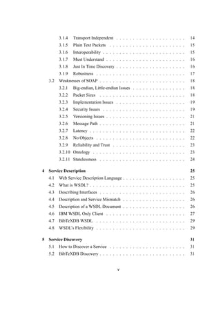 3.1.4 Transport Independent . . . . . . . . . . . . . . . . . . . . . 14
3.1.5 Plain Text Packets . . . . . . . . . . . . . . . . . . . . . . . 15
3.1.6 Interoperability . . . . . . . . . . . . . . . . . . . . . . . . . 15
3.1.7 Must Understand . . . . . . . . . . . . . . . . . . . . . . . . 16
3.1.8 Just In Time Discovery . . . . . . . . . . . . . . . . . . . . . 16
3.1.9 Robustness . . . . . . . . . . . . . . . . . . . . . . . . . . . 17
3.2 Weaknesses of SOAP . . . . . . . . . . . . . . . . . . . . . . . . . . 18
3.2.1 Big-endian, Little-endian Issues . . . . . . . . . . . . . . . . 18
3.2.2 Packet Sizes . . . . . . . . . . . . . . . . . . . . . . . . . . 18
3.2.3 Implementation Issues . . . . . . . . . . . . . . . . . . . . . 19
3.2.4 Security Issues . . . . . . . . . . . . . . . . . . . . . . . . . 19
3.2.5 Versioning Issues . . . . . . . . . . . . . . . . . . . . . . . . 21
3.2.6 Message Path . . . . . . . . . . . . . . . . . . . . . . . . . . 21
3.2.7 Latency . . . . . . . . . . . . . . . . . . . . . . . . . . . . . 22
3.2.8 No Objects . . . . . . . . . . . . . . . . . . . . . . . . . . . 22
3.2.9 Reliability and Trust . . . . . . . . . . . . . . . . . . . . . . 23
3.2.10 Ontology . . . . . . . . . . . . . . . . . . . . . . . . . . . . 23
3.2.11 Statelessness . . . . . . . . . . . . . . . . . . . . . . . . . . 24
4 Service Description 25
4.1 Web Service Description Language . . . . . . . . . . . . . . . . . . . 25
4.2 What is WSDL? . . . . . . . . . . . . . . . . . . . . . . . . . . . . . 25
4.3 Describing Interfaces . . . . . . . . . . . . . . . . . . . . . . . . . . 26
4.4 Description and Service Mismatch . . . . . . . . . . . . . . . . . . . 26
4.5 Description of a WSDL Document . . . . . . . . . . . . . . . . . . . 26
4.6 IBM WSDL Only Client . . . . . . . . . . . . . . . . . . . . . . . . 27
4.7 BibTeXDB WSDL . . . . . . . . . . . . . . . . . . . . . . . . . . . 29
4.8 WSDL’s Flexibility . . . . . . . . . . . . . . . . . . . . . . . . . . . 29
5 Service Discovery 31
5.1 How to Discover a Service . . . . . . . . . . . . . . . . . . . . . . . 31
5.2 BibTeXDB Discovery . . . . . . . . . . . . . . . . . . . . . . . . . . 31
v
 