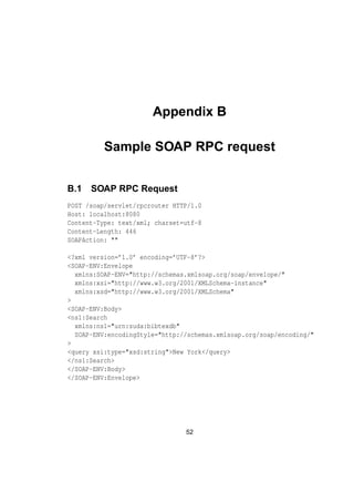 Appendix B
Sample SOAP RPC request
B.1 SOAP RPC Request
POST /soap/servlet/rpcrouter HTTP/1.0
Host: localhost:8080
Content-Type: text/xml; charset=utf-8
Content-Length: 446
SOAPAction: ""
<?xml version=’1.0’ encoding=’UTF-8’?>
<SOAP-ENV:Envelope
xmlns:SOAP-ENV="http://schemas.xmlsoap.org/soap/envelope/"
xmlns:xsi="http://www.w3.org/2001/XMLSchema-instance"
xmlns:xsd="http://www.w3.org/2001/XMLSchema"
>
<SOAP-ENV:Body>
<ns1:Search
xmlns:ns1="urn:suda:bibtexdb"
SOAP-ENV:encodingStyle="http://schemas.xmlsoap.org/soap/encoding/"
>
<query xsi:type="xsd:string">New York</query>
</ns1:Search>
</SOAP-ENV:Body>
</SOAP-ENV:Envelope>
52
 