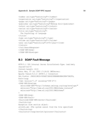 Appendix B. Sample SOAP RPC request 54
<number xsi:type="xsd:string"></number>
<organization xsi:type="xsd:string"></organization>
<pages xsi:type="xsd:string"></pages>
<publisher xsi:type="xsd:string">McGraw Hill</publisher>
<school xsi:type="xsd:string"></school>
<series xsi:type="xsd:string"></series>
<title xsi:type="xsd:string">
The Psychology of Language
</title>
<type xsi:type="xsd:string"></type>
<volume xsi:type="xsd:string"></volume>
<year xsi:type="xsd:string">1974</year></item>
</return>
</ns1:SearchResponse>
</SOAP-ENV:Body>
</SOAP-ENV:Envelope>
B.3 SOAP Fault Message
HTTP/1.1 500 Internal Server ErrorContent-Type: text/xml;
charset=utf-8
Content-Length: 4115
Date: Mon, 07 Jul 2003 17:36:01 GMTServer:
Apache Tomcat/4.0.6 (HTTP/1.1 Connector)
Set-Cookie: JSESSIONID=92DAFC3A84D3DBEABE6BB4CEB47DBCFD;
Path=/soap
<?xml version=’1.0’ encoding=’UTF-8’?>
<SOAP-ENV:Envelope
xmlns:SOAP-ENV="http://schemas.xmlsoap.org/soap/envelope/"
xmlns:xsi="http://www.w3.org/2001/XMLSchema-instance"
xmlns:xsd="http://www.w3.org/2001/XMLSchema"
>
<SOAP-ENV:Body>
<SOAP-ENV:Fault>
<faultcode>SOAP-ENV:Server</faultcode>
<faultstring>
Exception from service object:
allrefs.xml (The system cannot find the file specified)
</faultstring>
<faultactor>/soap/servlet/rpcrouter</faultactor>
 