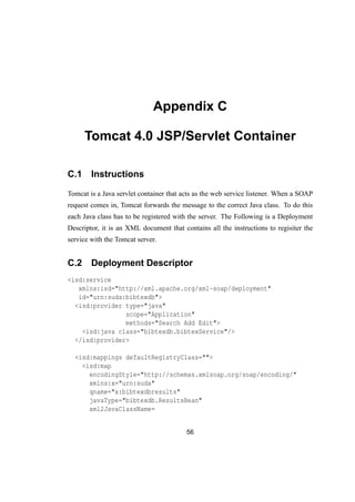 Appendix C
Tomcat 4.0 JSP/Servlet Container
C.1 Instructions
Tomcat is a Java servlet container that acts as the web service listener. When a SOAP
request comes in, Tomcat forwards the message to the correct Java class. To do this
each Java class has to be registered with the server. The Following is a Deployment
Descriptor, it is an XML document that contains all the instructions to regisiter the
service with the Tomcat server.
C.2 Deployment Descriptor
<isd:service
xmlns:isd="http://xml.apache.org/xml-soap/deployment"
id="urn:suda:bibtexdb">
<isd:provider type="java"
scope="Application"
methods="Search Add Edit">
<isd:java class="bibtexdb.bibtexService"/>
</isd:provider>
<isd:mappings defaultRegistryClass="">
<isd:map
encodingStyle="http://schemas.xmlsoap.org/soap/encoding/"
xmlns:x="urn:suda"
qname="x:bibtexdbresults"
javaType="bibtexdb.ResultsBean"
xml2JavaClassName=
56
 
