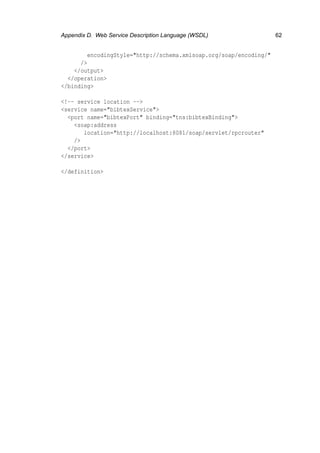 Appendix D. Web Service Description Language (WSDL) 62
encodingStyle="http://schema.xmlsoap.org/soap/encoding/"
/>
</output>
</operation>
</binding>
<!-- service location -->
<service name="bibtexService">
<port name="bibtexPort" binding="tns:bibtexBinding">
<soap:address
location="http://localhost:8081/soap/servlet/rpcrouter"
/>
</port>
</service>
</definition>
 