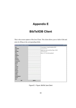 Appendix E
BibTeXDB Client
This is the screen capture of the Java Client. This client allows you to Add or Edit and
entry by ﬁlling in the corresponding ﬁelds.
Figure E.1: Figure: BibTeX Java Client
63
 