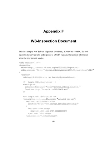 Appendix F
WS-Inspection Document
This is a sample Web Service Inspection Document, it points to a WSDL ﬁle that
describes the service fully and it points to a UDDI registery that contain information
about the provider and service.
<?xml version="1.0"?>
<inspection
xmlns="http://schemas.xmlsoap.org/ws/2001/10/inspection/"
xmlns:wsiluddi="http://schemas.xmlsoap.org/ws/2001/10/inspection/uddi/"
>
<service>
<abstract>BibTeXDB with two descriptions</abstract>
<!-- Sample WSDL Description -->
<description
referencedNamespace="http://schemas.xmlsoap.org/wsdl/"
location="http://example.com/BibTeXDB.wsdl"
/>
<!-- Sample UDDI Description -->
<description referencedNamespace="urn:uddi-org:api">
<wsiluddi:serviceDescription
location="http://www.example.com/uddi/inquiryapi"
>
<wsiluddi:serviceKey>
4FA28580-5C39-11D5-9FCF-BB3200333F79
</wsiluddi:serviceKey>
</wsiluddi:serviceDescription>
64
 
