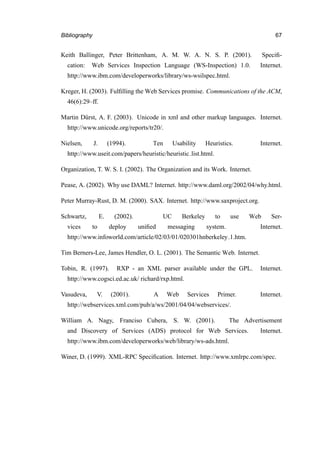 Bibliography 67
Keith Ballinger, Peter Brittenham, A. M. W. A. N. S. P. (2001). Speciﬁ-
cation: Web Services Inspection Language (WS-Inspection) 1.0. Internet.
http://www.ibm.com/developerworks/library/ws-wsilspec.html.
Kreger, H. (2003). Fulﬁlling the Web Services promise. Communications of the ACM,
46(6):29–ff.
Martin D¨urst, A. F. (2003). Unicode in xml and other markup languages. Internet.
http://www.unicode.org/reports/tr20/.
Nielsen, J. (1994). Ten Usability Heuristics. Internet.
http://www.useit.com/papers/heuristic/heuristic list.html.
Organization, T. W. S. I. (2002). The Organization and its Work. Internet.
Pease, A. (2002). Why use DAML? Internet. http://www.daml.org/2002/04/why.html.
Peter Murray-Rust, D. M. (2000). SAX. Internet. http://www.saxproject.org.
Schwartz, E. (2002). UC Berkeley to use Web Ser-
vices to deploy uniﬁed messaging system. Internet.
http://www.infoworld.com/article/02/03/01/020301hnberkeley 1.htm.
Tim Berners-Lee, James Hendler, O. L. (2001). The Semantic Web. Internet.
Tobin, R. (1997). RXP - an XML parser available under the GPL. Internet.
http://www.cogsci.ed.ac.uk/ richard/rxp.html.
Vasudeva, V. (2001). A Web Services Primer. Internet.
http://webservices.xml.com/pub/a/ws/2001/04/04/webservices/.
William A. Nagy, Franciso Cubera, S. W. (2001). The Advertisement
and Discovery of Services (ADS) protocol for Web Services. Internet.
http://www.ibm.com/developerworks/web/library/ws-ads.html.
Winer, D. (1999). XML-RPC Speciﬁcation. Internet. http://www.xmlrpc.com/spec.
 