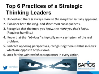 Top 6 Practices of a Strategic
Thinking Leaders
1. Understand there is always more to the story than initially apparent.
2. Consider both the long- and short-term consequences.
3. Recognize that the more you know, the more you don’t know.
(Requires humility.)
4. Know that the “obvious” is typically only a symptom of the real
problem.
5. Embrace opposing perspectives, recognizing there is value in views
which are opposite of your own.
6. Look for the unintended consequences in every action.
 