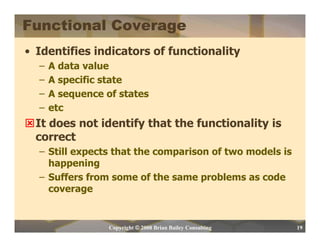 Functional Coverage
• Identifies indicators of functionality
  –   A data value
  –   A specific state
  –   A sequence of states
  –   etc
  It does not identify that the functionality is
  correct
  – Still expects that the comparison of two models is
    happening
  – Suffers from some of the same problems as code
    coverage


                  Copyright © 2008 Brian Bailey Consulting   19
 