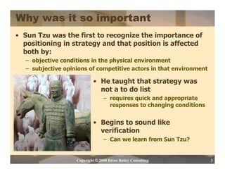 Why was it so important
• Sun Tzu was the first to recognize the importance of
  positioning in strategy and that position is affected
  both by:
   – objective conditions in the physical environment
   – subjective opinions of competitive actors in that environment

                             • He taught that strategy was
                               not a to do list
                                  – requires quick and appropriate
                                    responses to changing conditions


                             • Begins to sound like
                               verification
                                  – Can we learn from Sun Tzu?


                    Copyright © 2008 Brian Bailey Consulting           3
 