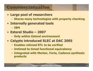 Commercialization
• Large pool of researchers
  – Shares many technologies with property checking
• Internally generated tools
  – IBM
• Esterel Studio – 2007
  – Only within Esterel environment
• Calypto introduced SLEC at DAC 2005
  – Enables retimed RTL to be verified
  – Untimed to timed functional equivalency
  – Integrated with Mentor, Forte, Cadence synthesis
    products


               Copyright © 2008 Brian Bailey Consulting   31
 