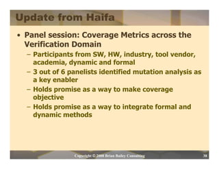 Update from Haifa
• Panel session: Coverage Metrics across the
  Verification Domain
  – Participants from SW, HW, industry, tool vendor,
    academia, dynamic and formal
  – 3 out of 6 panelists identified mutation analysis as
    a key enabler
  – Holds promise as a way to make coverage
    objective
  – Holds promise as a way to integrate formal and
    dynamic methods




                Copyright © 2008 Brian Bailey Consulting   38
 