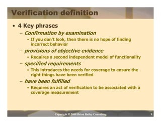 Verification definition
• 4 Key phrases
  – Confirmation by examination
     • If you don’t look, then there is no hope of finding
       incorrect behavior
  – provisions of objective evidence
     • Requires a second independent model of functionality
  – specified requirements
     • This introduces the needs for coverage to ensure the
       right things have been verified
  – have been fulfilled
     • Requires an act of verification to be associated with a
       coverage measurement




                   Copyright © 2008 Brian Bailey Consulting      9
 