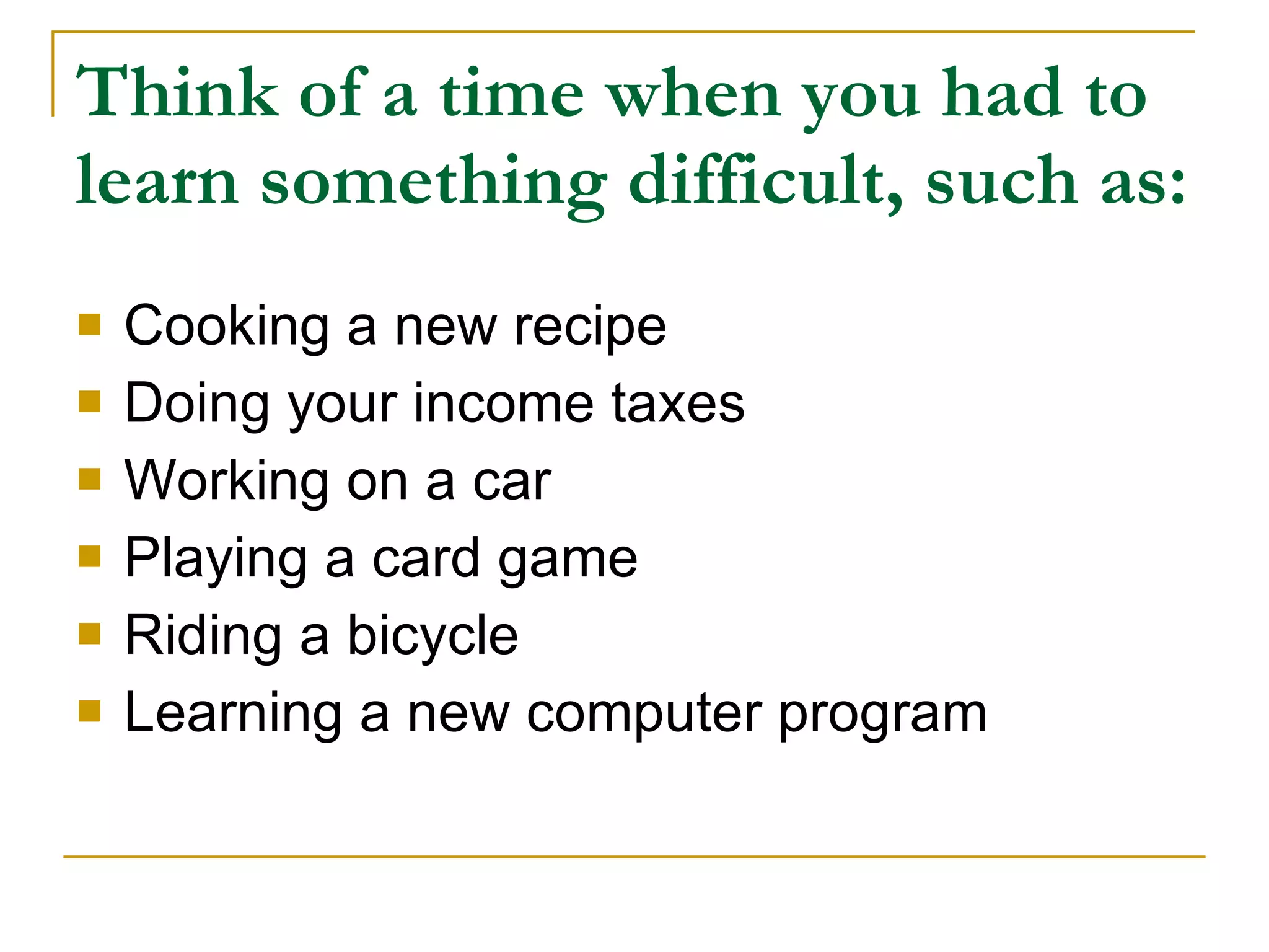 Think of a time when you had to learn something difficult, such as: Cooking a new recipe Doing your income taxes Working on a car Playing a card game Riding a bicycle Learning a new computer program 
