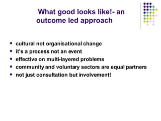 What good looks like!- an outcome led approach cultural not organisational change it’s a process not an event effective on multi-layered problems community and voluntary sectors are equal partners not just consultation but involvement!