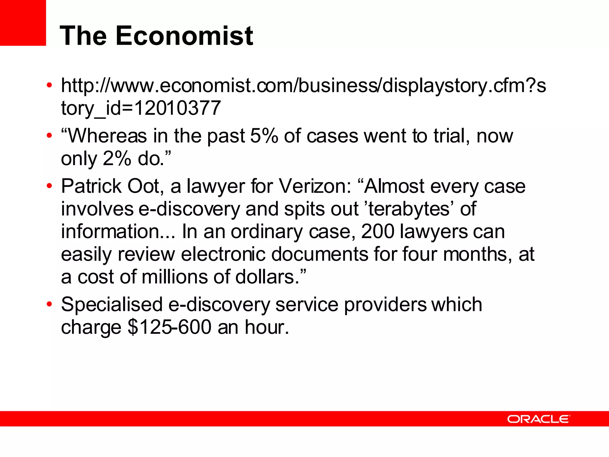 The Economist http://www.economist.com/business/displaystory.cfm?story_id=12010377 “ Whereas in the past 5% of cases went to trial, now only 2% do.” Patrick Oot, a lawyer for Verizon: “Almost every case involves e-discovery and spits out ’terabytes’ of information... In an ordinary case, 200 lawyers can easily review electronic documents for four months, at a cost of millions of dollars.” Specialised e-discovery service providers which charge $125-600 an hour.  