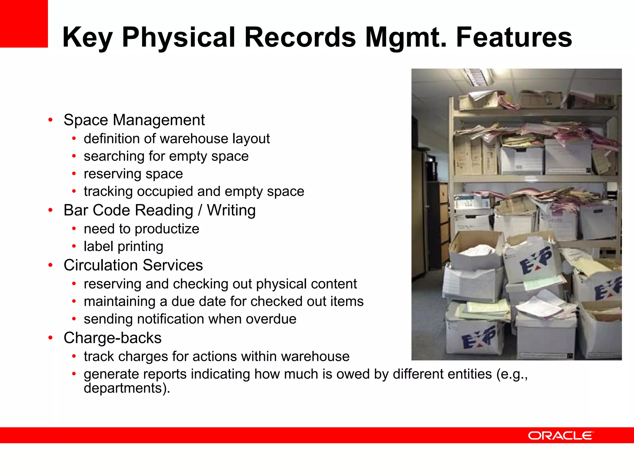 Key Physical Records Mgmt. Features Space Management definition of warehouse layout searching for empty space reserving space  tracking occupied and empty space Bar Code Reading / Writing need to productize label printing Circulation Services reserving and checking out physical content maintaining a due date for checked out items sending notification when overdue Charge-backs track charges for actions within warehouse  generate reports indicating how much is owed by different entities (e.g., departments). 