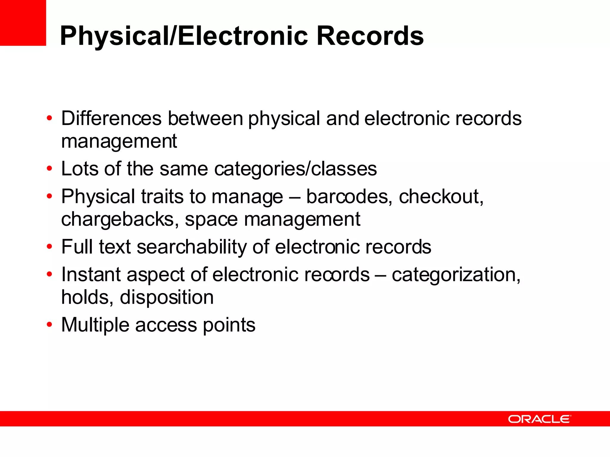 Physical/Electronic Records Differences between physical and electronic records management Lots of the same categories/classes Physical traits to manage – barcodes, checkout, chargebacks, space management Full text searchability of electronic records Instant aspect of electronic records – categorization, holds, disposition Multiple access points 