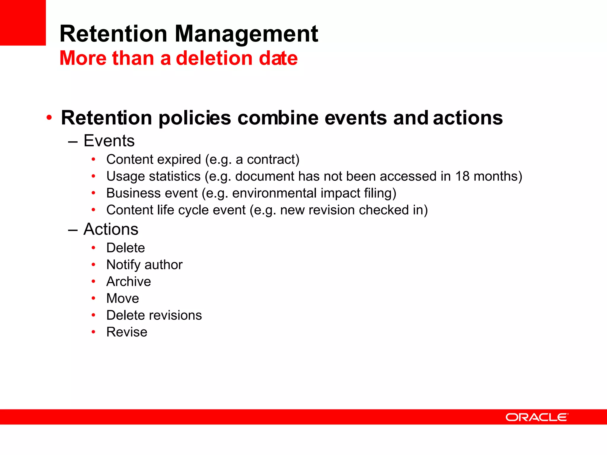 Retention Management More than a deletion date Retention policies combine events and actions Events Content expired (e.g. a contract) Usage statistics (e.g. document has not been accessed in 18 months) Business event (e.g. environmental impact filing) Content life cycle event (e.g. new revision checked in) Actions Delete Notify author Archive Move Delete revisions Revise 