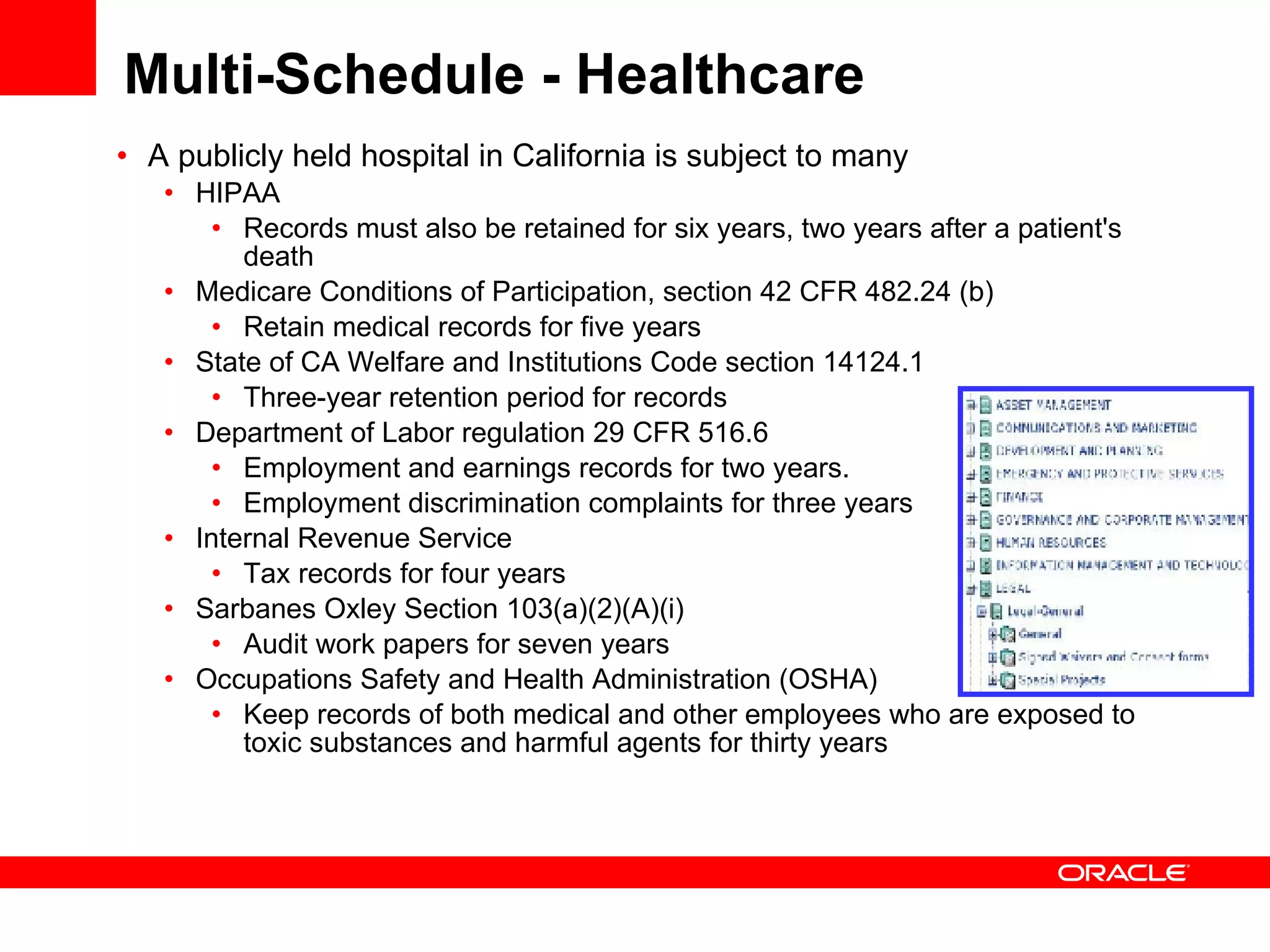 Multi-Schedule - Healthcare A publicly held hospital in California is subject to many  HIPAA Records must also be retained for six years, two years after a patient's death  Medicare Conditions of Participation, section 42 CFR 482.24 (b) Retain medical records for five years  State of CA Welfare and Institutions Code section 14124.1  Three-year retention period for records Department of Labor regulation 29 CFR 516.6 Employment and earnings records for two years. Employment discrimination complaints for three years Internal Revenue Service  Tax records for four years Sarbanes Oxley Section 103(a)(2)(A)(i) Audit work papers for seven years Occupations Safety and Health Administration (OSHA) Keep records of both medical and other employees who are exposed to toxic substances and harmful agents for thirty years 