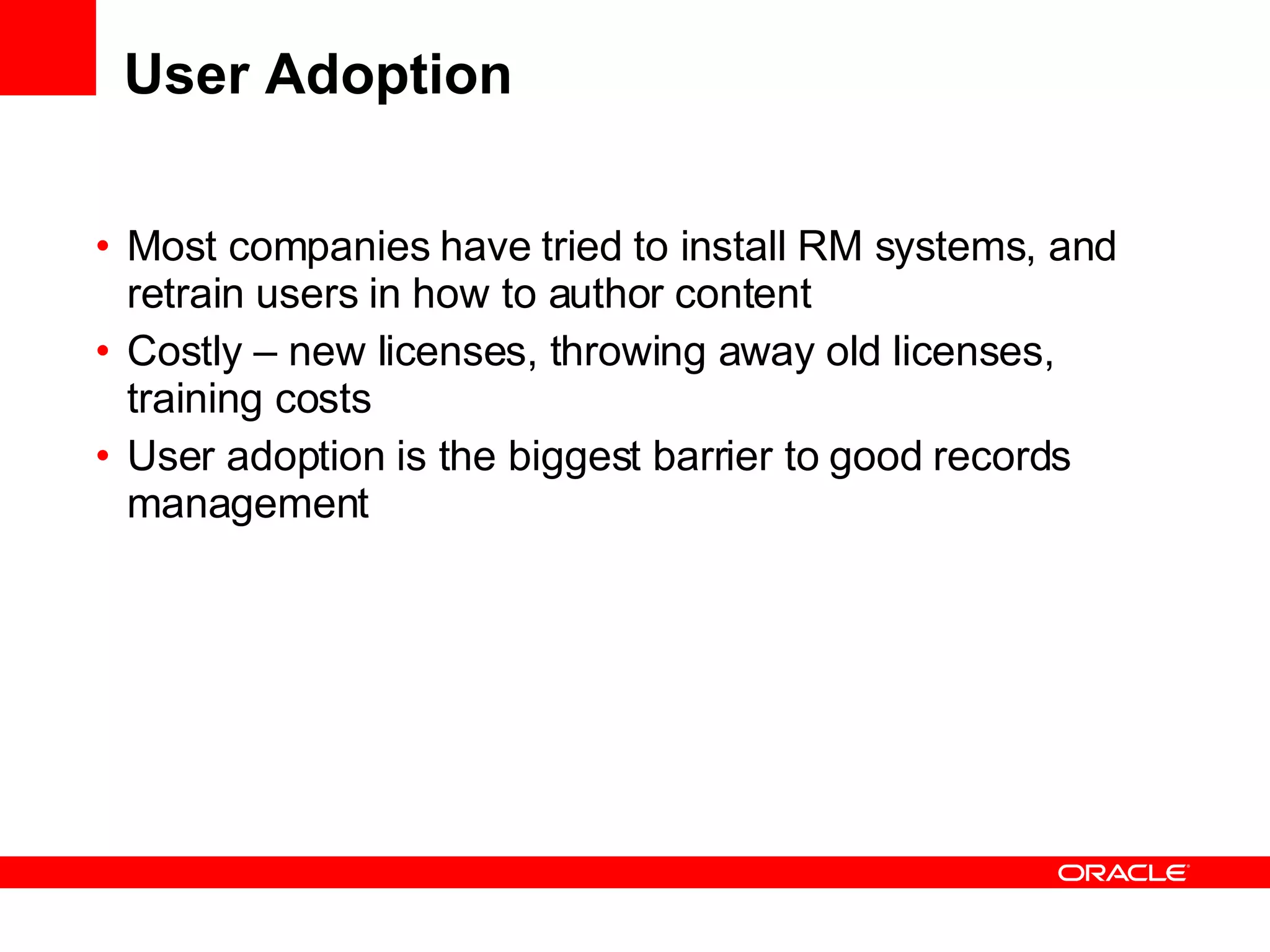 User Adoption Most companies have tried to install RM systems, and retrain users in how to author content Costly – new licenses, throwing away old licenses, training costs User adoption is the biggest barrier to good records management 