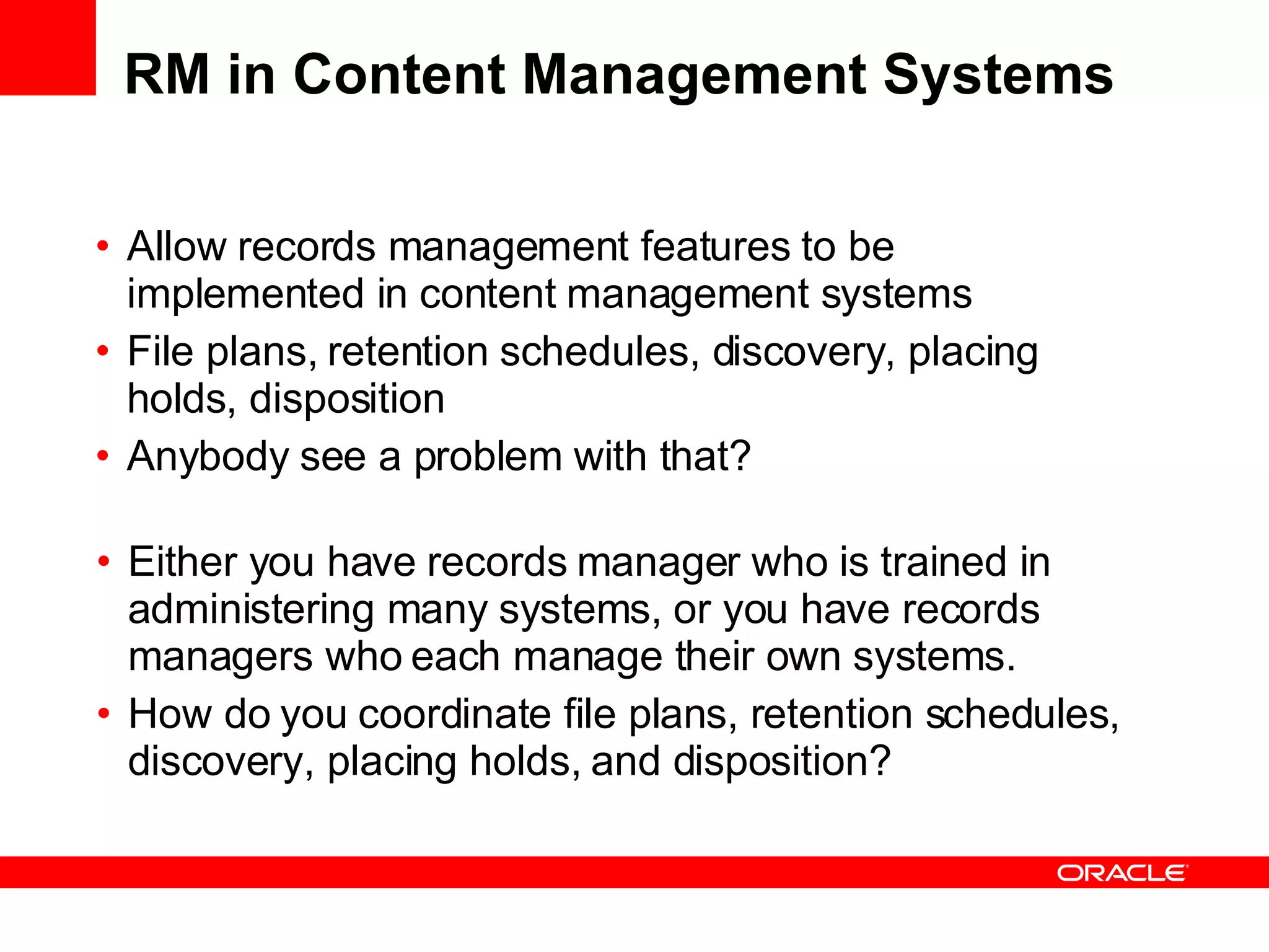 RM in Content Management Systems Allow records management features to be implemented in content management systems File plans, retention schedules, discovery, placing holds, disposition Anybody see a problem with that? Either you have records manager who is trained in administering many systems, or you have records managers who each manage their own systems. How do you coordinate file plans, retention schedules, discovery, placing holds, and disposition? 