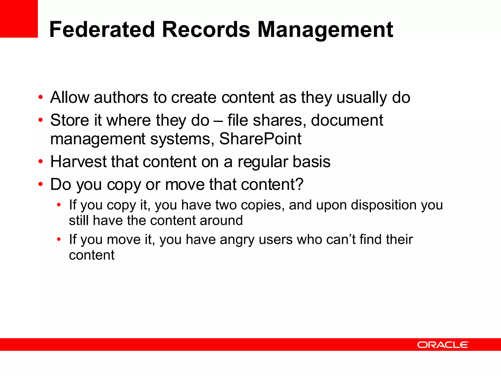 Federated Records Management Allow authors to create content as they usually do Store it where they do – file shares, document management systems, SharePoint Harvest that content on a regular basis Do you copy or move that content? If you copy it, you have two copies, and upon disposition you still have the content around If you move it, you have angry users who can’t find their content  