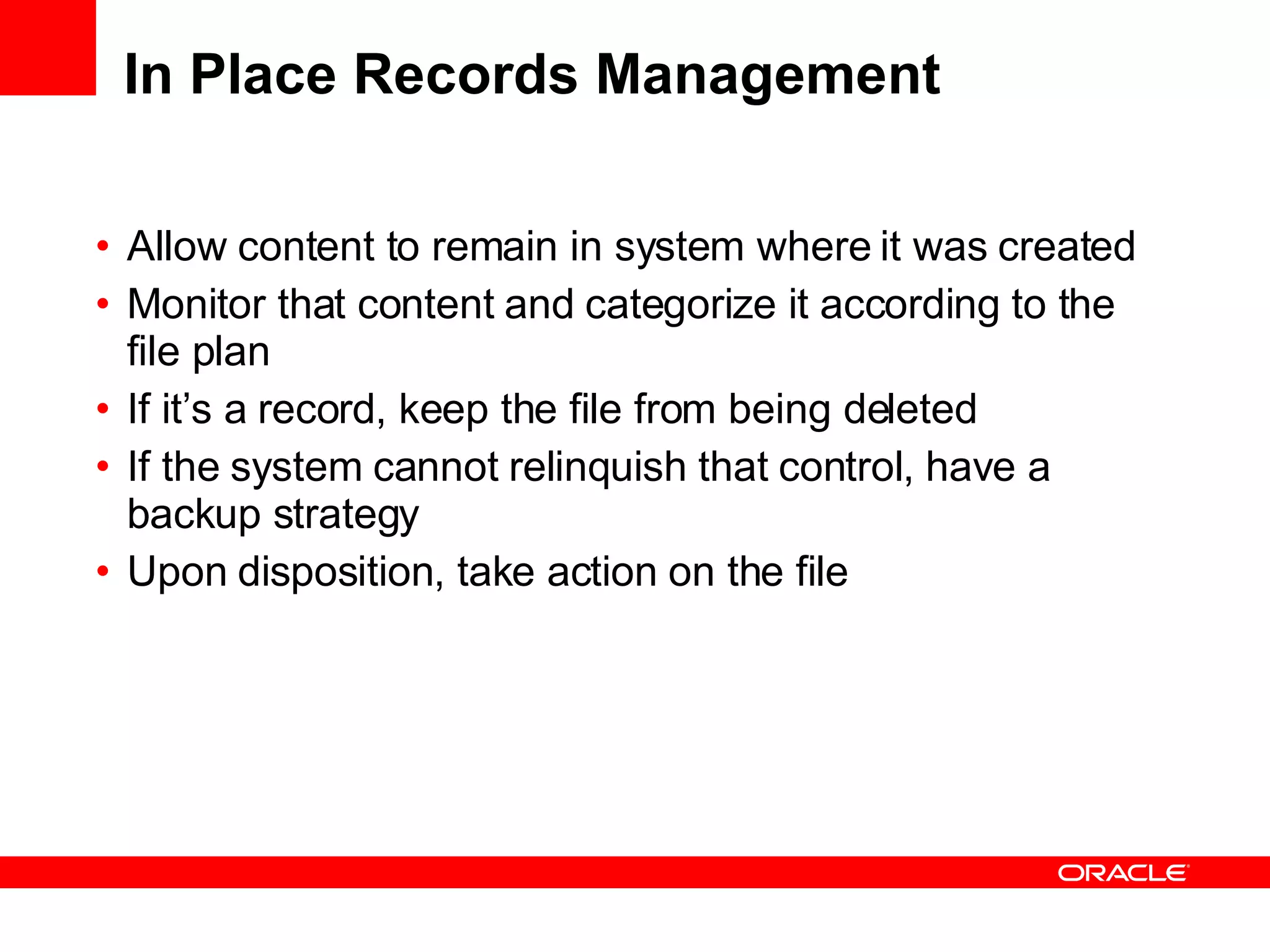 In Place Records Management Allow content to remain in system where it was created Monitor that content and categorize it according to the file plan If it’s a record, keep the file from being deleted If the system cannot relinquish that control, have a backup strategy Upon disposition, take action on the file 