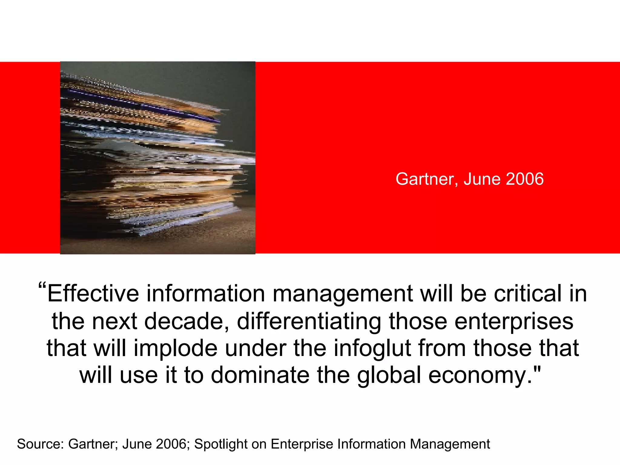 “ Effective information management will be critical in the next decade, differentiating those enterprises that will implode under the infoglut from those that will use it to dominate the global economy.&quot;   Gartner, June 2006 Source: Gartner; June 2006; Spotlight on Enterprise Information Management 