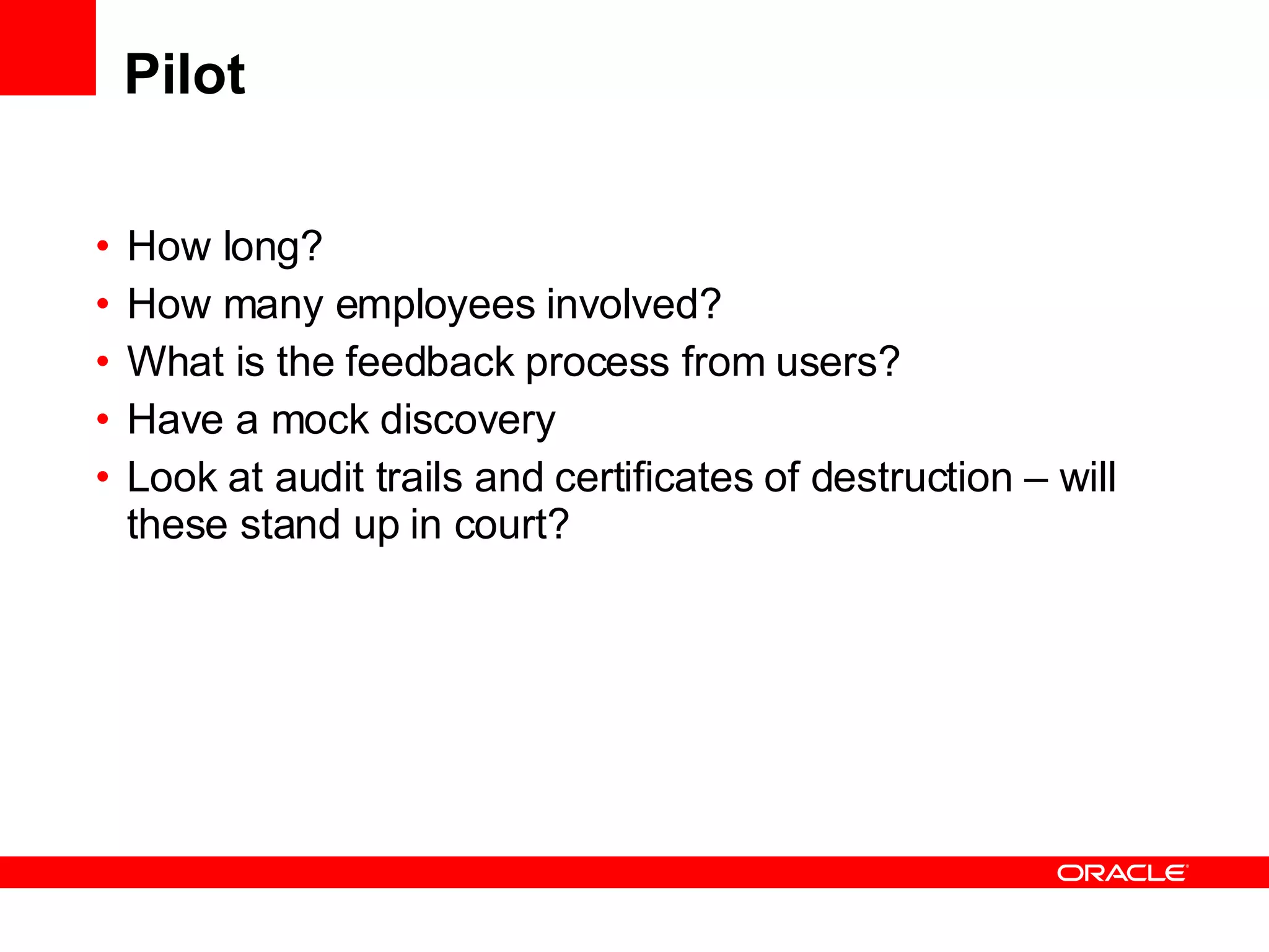 Pilot How long? How many employees involved? What is the feedback process from users? Have a mock discovery Look at audit trails and certificates of destruction – will these stand up in court? 