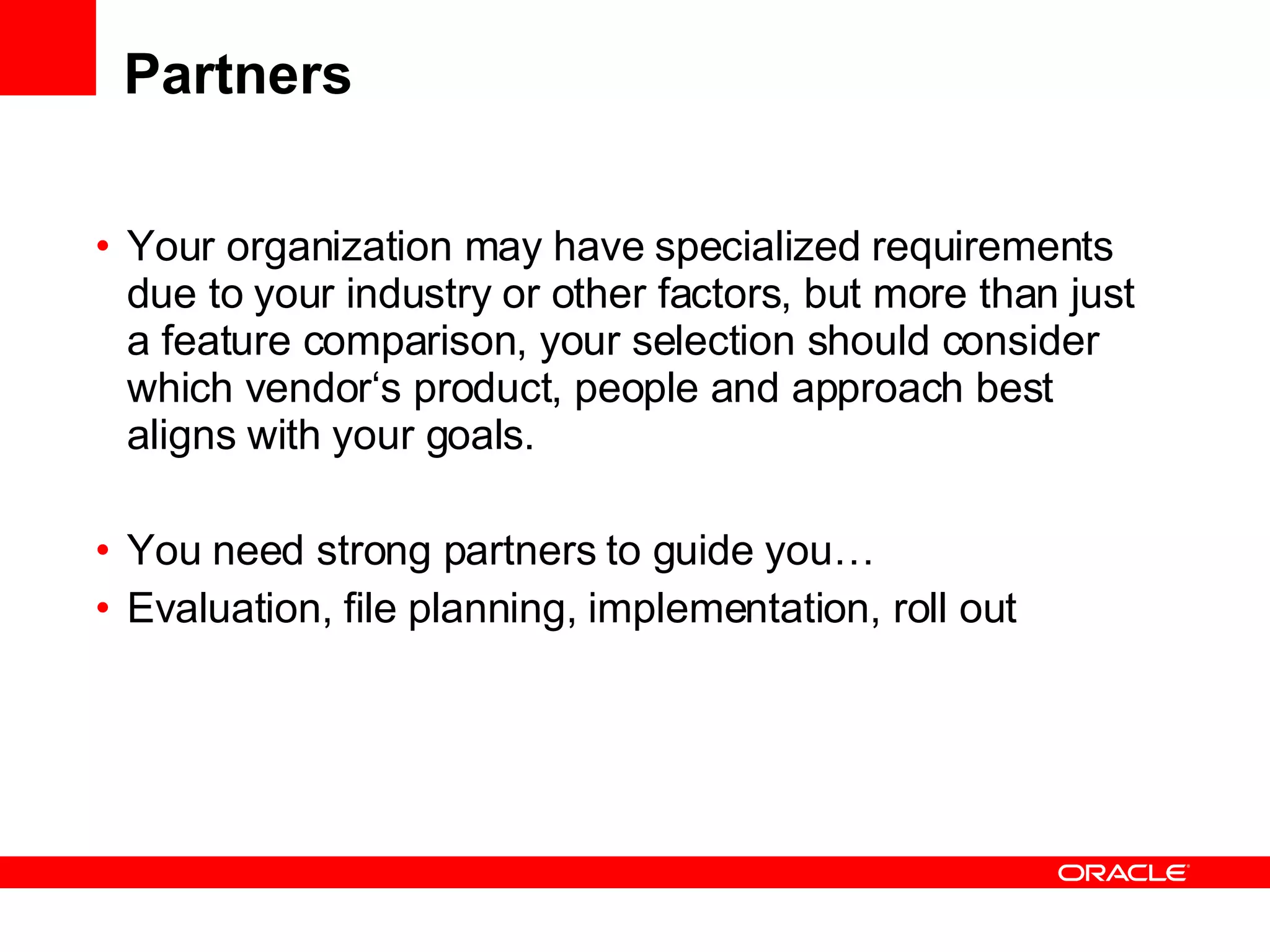 Partners Your organization may have specialized requirements due to your industry or other factors, but more than just a feature comparison, your selection should consider which vendor‘s product, people and approach best aligns with your goals. You need strong partners to guide you… Evaluation, file planning, implementation, roll out 