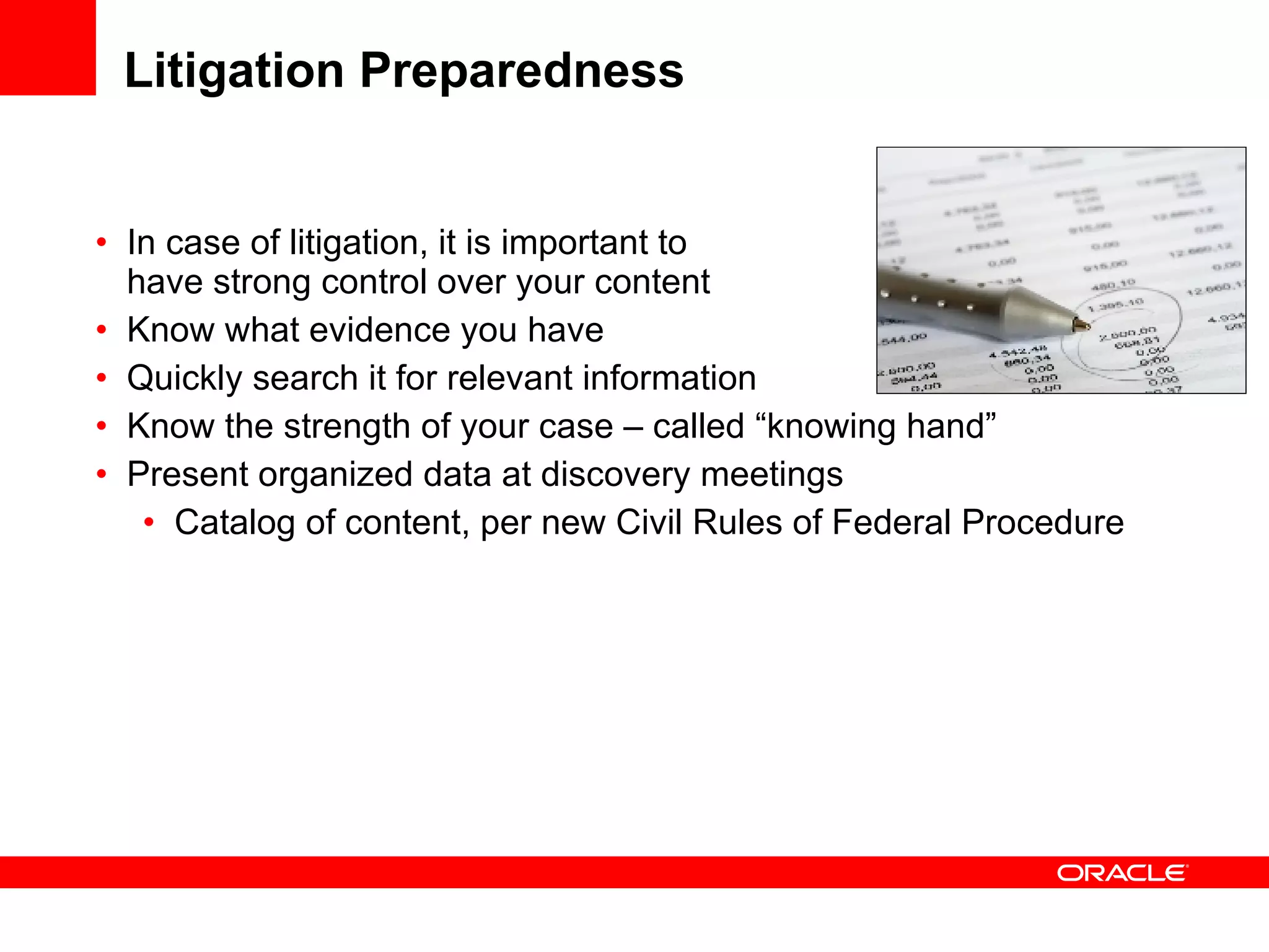 Litigation Preparedness In case of litigation, it is important to  have strong control over your content Know what evidence you have Quickly search it for relevant information Know the strength of your case – called “knowing hand” Present organized data at discovery meetings Catalog of content, per new Civil Rules of Federal Procedure 