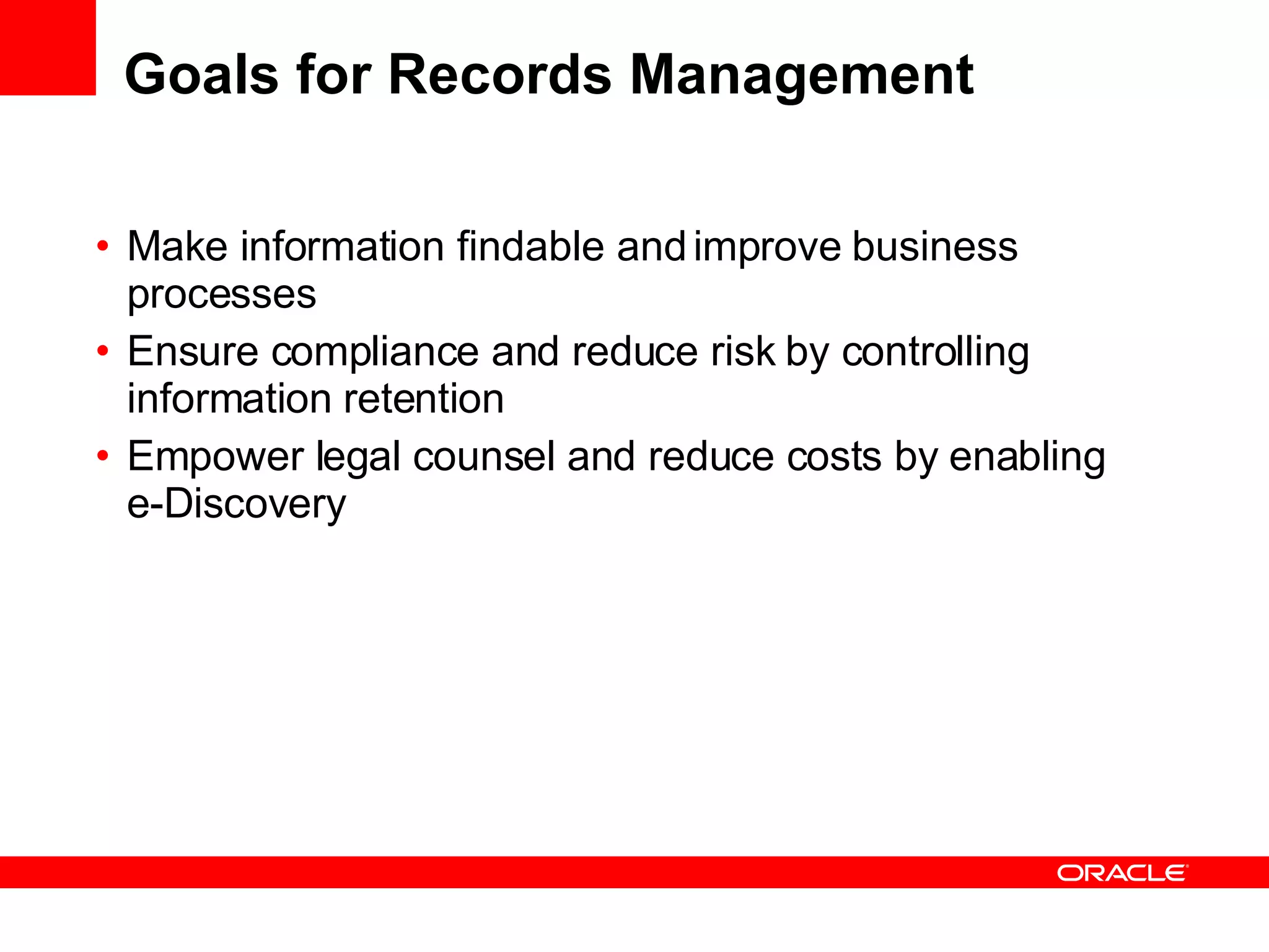Goals for Records Management Make information findable and improve business processes Ensure compliance and reduce risk by controlling information retention Empower legal counsel and reduce costs by enabling e-Discovery 